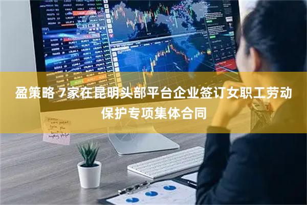 盈策略 7家在昆明头部平台企业签订女职工劳动保护专项集体合同
