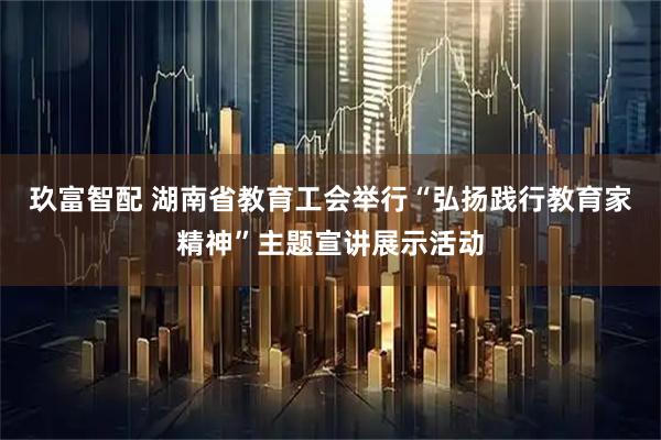 玖富智配 湖南省教育工会举行“弘扬践行教育家精神”主题宣讲展示活动