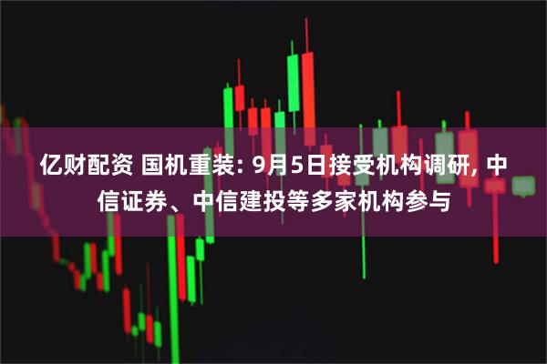 亿财配资 国机重装: 9月5日接受机构调研, 中信证券、中信建投等多家机构参与