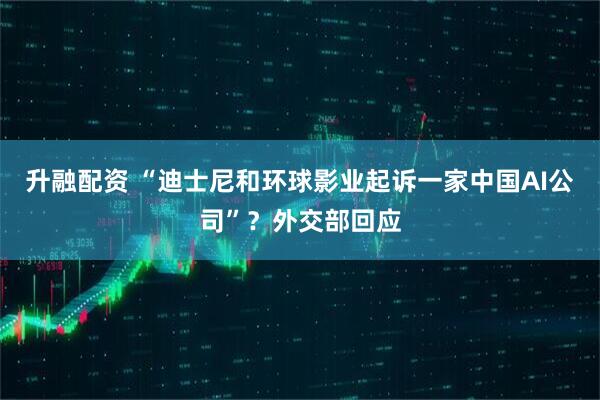 升融配资 “迪士尼和环球影业起诉一家中国AI公司”？外交部回应