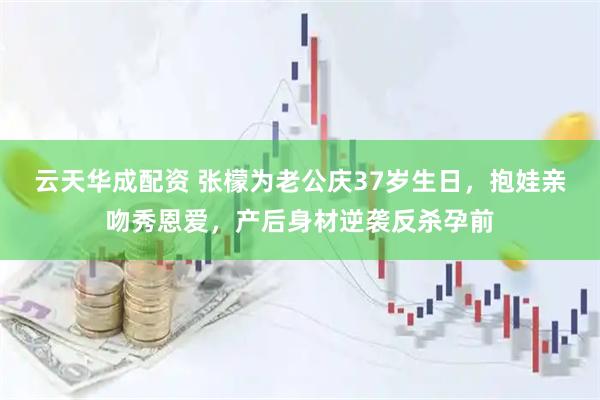 云天华成配资 张檬为老公庆37岁生日，抱娃亲吻秀恩爱，产后身材逆袭反杀孕前