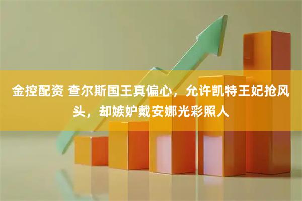 金控配资 查尔斯国王真偏心，允许凯特王妃抢风头，却嫉妒戴安娜光彩照人
