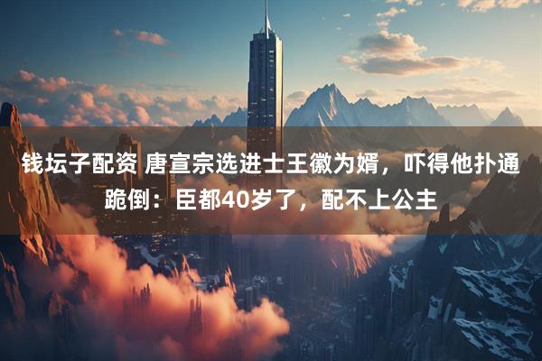 钱坛子配资 唐宣宗选进士王徽为婿，吓得他扑通跪倒：臣都40岁了，配不上公主