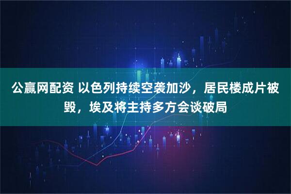 公赢网配资 以色列持续空袭加沙，居民楼成片被毁，埃及将主持多方会谈破局