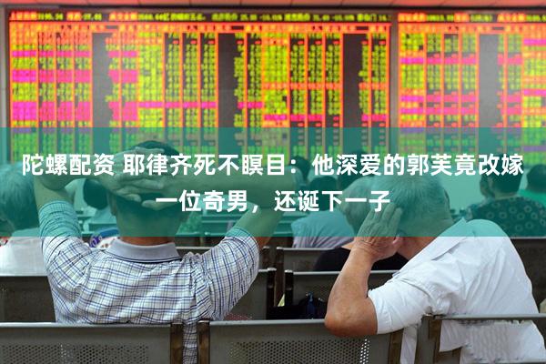 陀螺配资 耶律齐死不瞑目：他深爱的郭芙竟改嫁一位奇男，还诞下一子