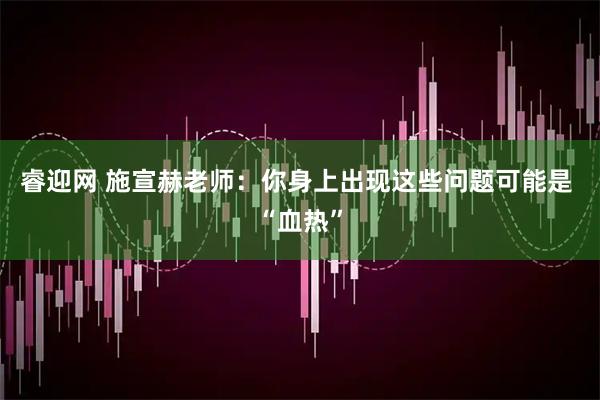 睿迎网 施宣赫老师：你身上出现这些问题可能是 “血热”