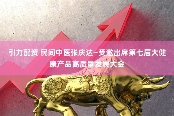引力配资 民间中医张庆达—受邀出席第七届大健康产品高质量发展大会