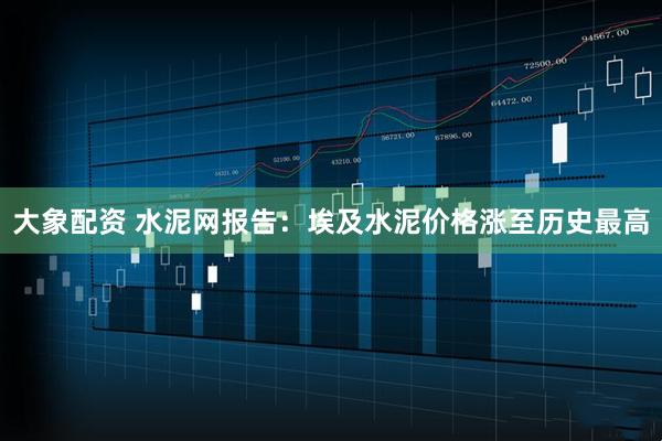 大象配资 水泥网报告：埃及水泥价格涨至历史最高
