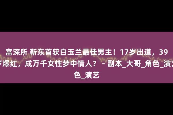 富深所 靳东首获白玉兰最佳男主！17岁出道，39岁爆红，成万千女性梦中情人？ - 副本_大哥_角色_演艺