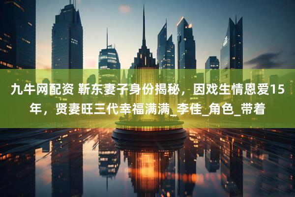 九牛网配资 靳东妻子身份揭秘，因戏生情恩爱15年，贤妻旺三代幸福满满_李佳_角色_带着