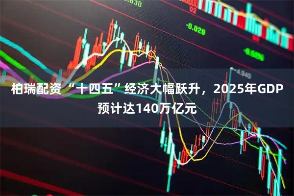 柏瑞配资 “十四五”经济大幅跃升，2025年GDP预计达140万亿元