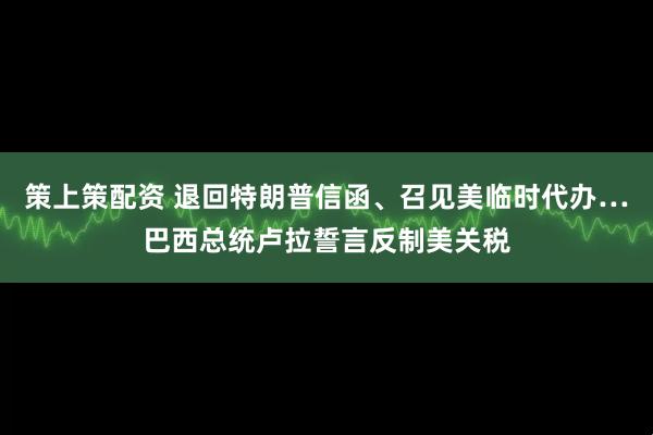 策上策配资 退回特朗普信函、召见美临时代办…巴西总统卢拉誓言反制美关税