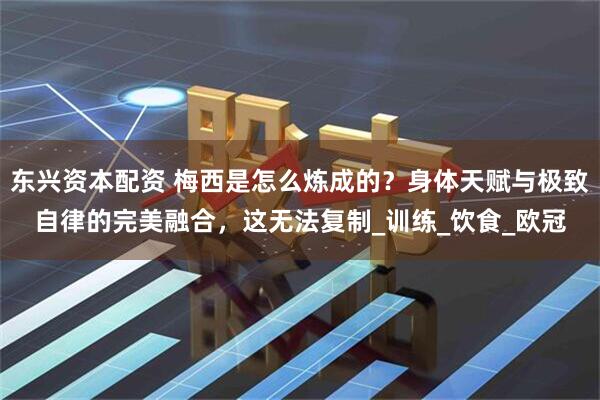 东兴资本配资 梅西是怎么炼成的？身体天赋与极致自律的完美融合，这无法复制_训练_饮食_欧冠