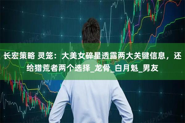 长宏策略 灵笼：大美女碎星透露两大关键信息，还给猎荒者两个选择_龙骨_白月魁_男友