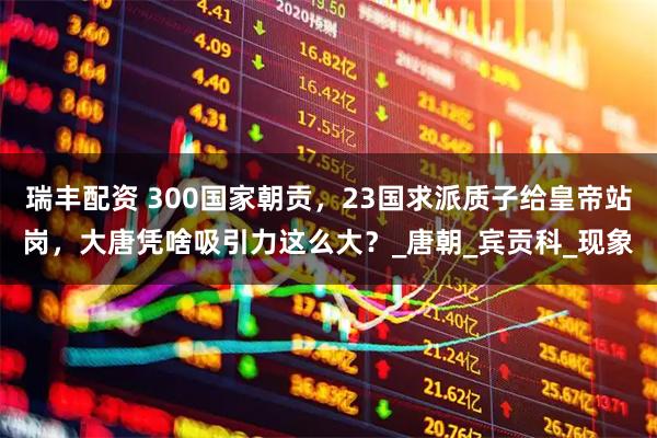 瑞丰配资 300国家朝贡,23国求派质子给皇帝站岗,大唐凭啥吸引力这么大?_唐朝_宾贡科_现象