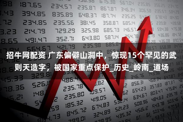 招牛网配资 广东偏僻山洞中，惊现15个罕见的武则天造字，被国家重点保护_历史_岭南_道场