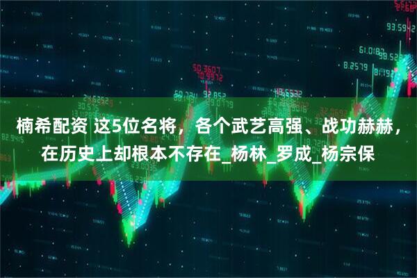 楠希配资 这5位名将，各个武艺高强、战功赫赫，在历史上却根本不存在_杨林_罗成_杨宗保