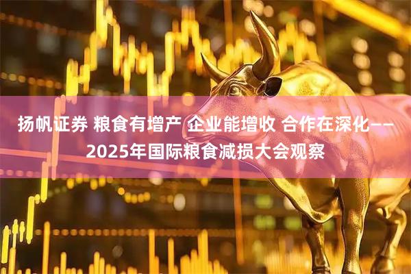 扬帆证券 粮食有增产 企业能增收 合作在深化——2025年国际粮食减损大会观察