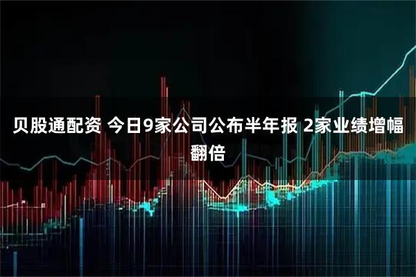 贝股通配资 今日9家公司公布半年报 2家业绩增幅翻倍