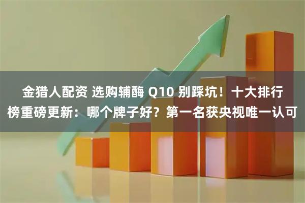 金猎人配资 选购辅酶 Q10 别踩坑！十大排行榜重磅更新：哪个牌子好？第一名获央视唯一认可
