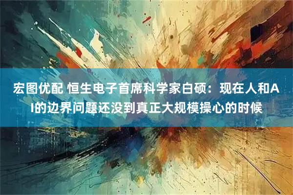 宏图优配 恒生电子首席科学家白硕：现在人和AI的边界问题还没到真正大规模操心的时候