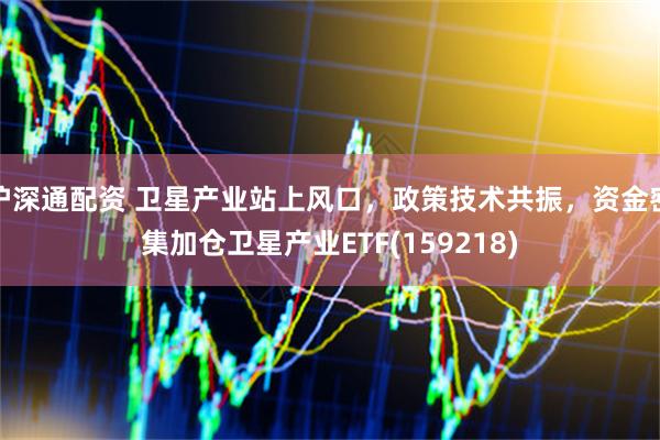 沪深通配资 卫星产业站上风口，政策技术共振，资金密集加仓卫星产业ETF(159218)