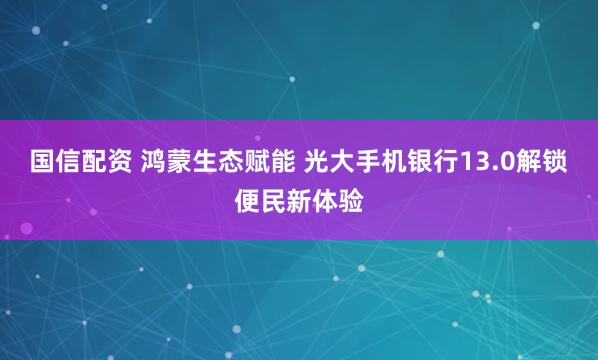 国信配资 鸿蒙生态赋能 光大手机银行13.0解锁便民新体验