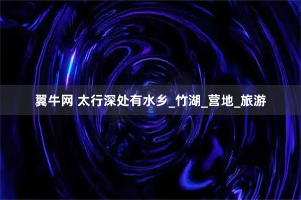翼牛网 太行深处有水乡_竹湖_营地_旅游