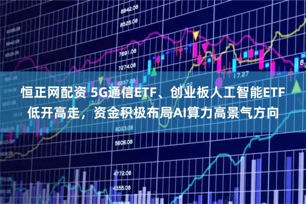 恒正网配资 5G通信ETF、创业板人工智能ETF低开高走，资金积极布局AI算力高景气方向