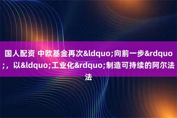 国人配资 中欧基金再次&ldquo;向前一步&rdquo;，以&ldquo;工业化&rdquo;制造可持续的阿尔法