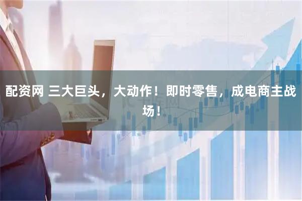 配资网 三大巨头，大动作！即时零售，成电商主战场！