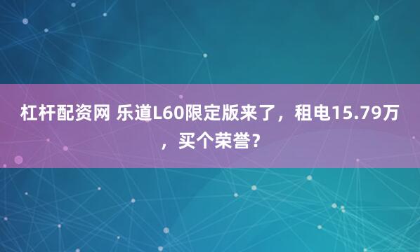 杠杆配资网 乐道L60限定版来了，租电15.79万，买个荣誉？