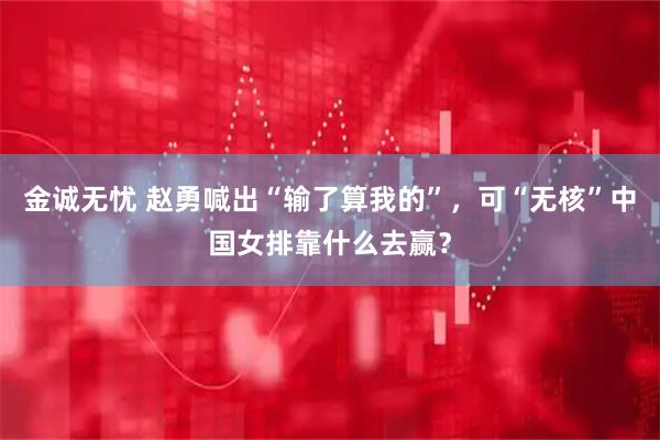 金诚无忧 赵勇喊出“输了算我的”,可“无核”中国女排靠什么去赢?
