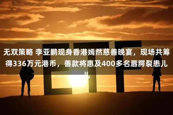 无双策略 李亚鹏现身香港嫣然慈善晚宴，现场共筹得336万元港币，善款将惠及400多名唇腭裂患儿