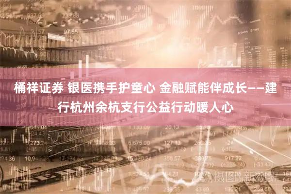桶祥证券 银医携手护童心 金融赋能伴成长——建行杭州余杭支行公益行动暖人心